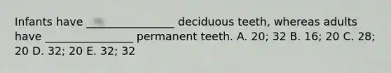 Infants have ________________ deciduous teeth, whereas adults have ________________ permanent teeth. A. 20; 32 B. 16; 20 C. 28; 20 D. 32; 20 E. 32; 32