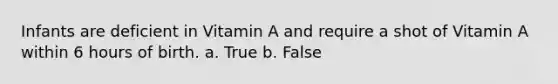 Infants are deficient in Vitamin A and require a shot of Vitamin A within 6 hours of birth. a. True b. False