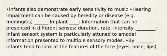 •Infants also demonstrate early sensitivity to music •Hearing impairment can be caused by heredity or disease (e.g. meningitis) ______ Implant ____: Information that can be presented in different senses: duration, rate, intensity .________: Infant sensort system is particularly attuned to amodal information presented to multiple sensory modes. •By _______, infants tend to look at the features of the face (eyes, nose, lips)