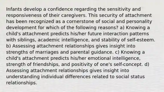 Infants develop a confidence regarding the sensitivity and responsiveness of their caregivers. This security of attachment has been recognized as a cornerstone of social and personality development for which of the following reasons? a) Knowing a child's attachment predicts his/her future interaction patterns with siblings, academic intelligence, and stability of self-esteem. b) Assessing attachment relationships gives insight into strengths of marriages and parental guidance. c) Knowing a child's attachment predicts his/her emotional intelligence, strength of friendships, and positivity of one's self-concept. d) Assessing attachment relationships gives insight into understanding individual differences related to social status relationships.