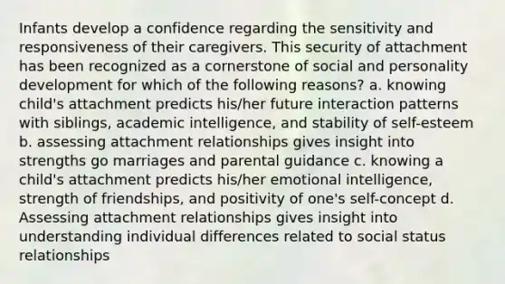 Infants develop a confidence regarding the sensitivity and responsiveness of their caregivers. This security of attachment has been recognized as a cornerstone of social and personality development for which of the following reasons? a. knowing child's attachment predicts his/her future interaction patterns with siblings, academic intelligence, and stability of self-esteem b. assessing attachment relationships gives insight into strengths go marriages and parental guidance c. knowing a child's attachment predicts his/her emotional intelligence, strength of friendships, and positivity of one's self-concept d. Assessing attachment relationships gives insight into understanding individual differences related to social status relationships