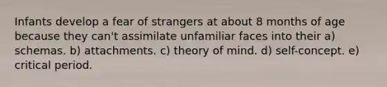 Infants develop a fear of strangers at about 8 months of age because they can't assimilate unfamiliar faces into their a) schemas. b) attachments. c) theory of mind. d) self-concept. e) critical period.