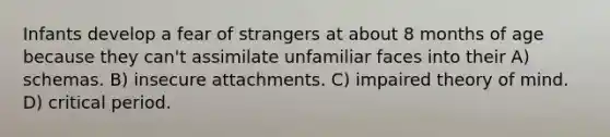 Infants develop a fear of strangers at about 8 months of age because they can't assimilate unfamiliar faces into their A) schemas. B) insecure attachments. C) impaired theory of mind. D) critical period.