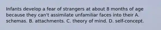 Infants develop a fear of strangers at about 8 months of age because they can't assimilate unfamiliar faces into their A. schemas. B. attachments. C. theory of mind. D. self-concept.