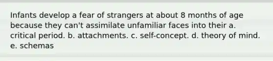 Infants develop a fear of strangers at about 8 months of age because they can't assimilate unfamiliar faces into their a. critical period. b. attachments. c. self-concept. d. theory of mind. e. schemas