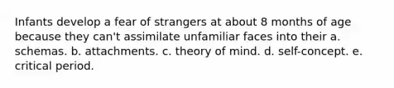 Infants develop a fear of strangers at about 8 months of age because they can't assimilate unfamiliar faces into their a. schemas. b. attachments. c. theory of mind. d. self-concept. e. critical period.