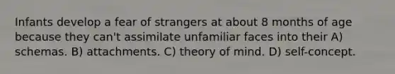 Infants develop a fear of strangers at about 8 months of age because they can't assimilate unfamiliar faces into their A) schemas. B) attachments. C) theory of mind. D) self-concept.