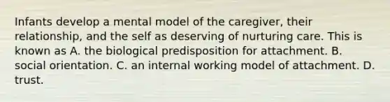 Infants develop a mental model of the caregiver, their relationship, and the self as deserving of nurturing care. This is known as A. the biological predisposition for attachment. B. social orientation. C. an internal working model of attachment. D. trust.