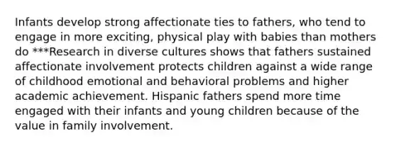 Infants develop strong affectionate ties to fathers, who tend to engage in more exciting, physical play with babies than mothers do ***Research in diverse cultures shows that fathers sustained affectionate involvement protects children against a wide range of childhood emotional and behavioral problems and higher academic achievement. Hispanic fathers spend more time engaged with their infants and young children because of the value in family involvement.