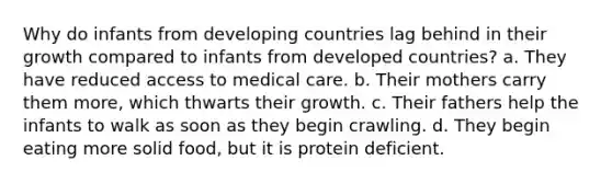 Why do infants from developing countries lag behind in their growth compared to infants from developed countries? a. They have reduced access to medical care. b. Their mothers carry them more, which thwarts their growth. c. Their fathers help the infants to walk as soon as they begin crawling. d. They begin eating more solid food, but it is protein deficient.