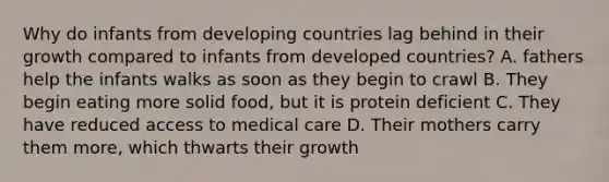 Why do infants from developing countries lag behind in their growth compared to infants from developed countries? A. fathers help the infants walks as soon as they begin to crawl B. They begin eating more solid food, but it is protein deficient C. They have reduced access to medical care D. Their mothers carry them more, which thwarts their growth