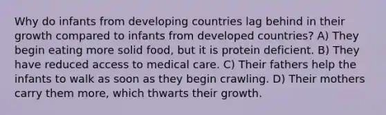 Why do infants from developing countries lag behind in their growth compared to infants from developed countries? A) They begin eating more solid food, but it is protein deficient. B) They have reduced access to medical care. C) Their fathers help the infants to walk as soon as they begin crawling. D) Their mothers carry them more, which thwarts their growth.