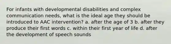 For infants with developmental disabilities and complex communication needs, what is the ideal age they should be introduced to AAC intervention? a. after the age of 3 b. after they produce their first words c. within their first year of life d. after the development of speech sounds