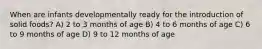 When are infants developmentally ready for the introduction of solid foods? A) 2 to 3 months of age B) 4 to 6 months of age C) 6 to 9 months of age D) 9 to 12 months of age