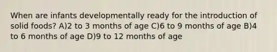 When are infants developmentally ready for the introduction of solid foods? A)2 to 3 months of age C)6 to 9 months of age B)4 to 6 months of age D)9 to 12 months of age