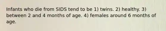 Infants who die from SIDS tend to be 1) twins. 2) healthy. 3) between 2 and 4 months of age. 4) females around 6 months of age.