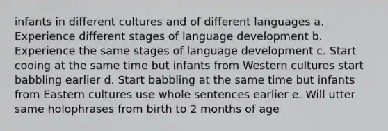 infants in different cultures and of different languages a. Experience different stages of language development b. Experience the same stages of language development c. Start cooing at the same time but infants from Western cultures start babbling earlier d. Start babbling at the same time but infants from Eastern cultures use whole sentences earlier e. Will utter same holophrases from birth to 2 months of age