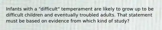 Infants with a "difficult" temperament are likely to grow up to be difficult children and eventually troubled adults. That statement must be based on evidence from which kind of study?