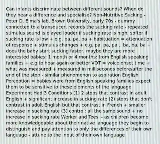 Can infants discriminate between different sounds? When do they hear a difference and specialise? Non-Nutritive Sucking - Peter D. Eima's lab, Brown University, early 70s - dummy connected to a transducer, records the sucking rate - repeated stimulus sound is played louder if sucking rate is high, softer if sucking rate is low + e.g. pa, pa, pa + habituation = attenuation of response + stimulus changes + e.g. pa, pa, pa... ba, ba, ba + does the baby start sucking faster, maybe they are more interested babies: 1 month or 4 months: from English speaking families + e.g to hear again or better VOT = voice onset time + what was measured + measured in milliseconds before/after the end of the stop - similar phenomenon to aspiration English Perception = babies were from English speaking families expect them to be sensitive to these elements of the language Experiment Had 3 Conditions (1) 2 stops that contrast in adult English + significant increase in sucking rate (2) stops that don't contrast in adult English but that contrast in French + smaller increase in sucking rate (3) control: all the same sound + no increase in sucking rate Werker and Tees: - as children become more knowledgeable about their native language they begin to distinguish and pay attention to only the differences of their own language - attune to the input of their own language