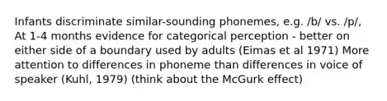 Infants discriminate similar-sounding phonemes, e.g. /b/ vs. /p/, At 1-4 months evidence for categorical perception - better on either side of a boundary used by adults (Eimas et al 1971) More attention to differences in phoneme than differences in voice of speaker (Kuhl, 1979) (think about the McGurk effect)