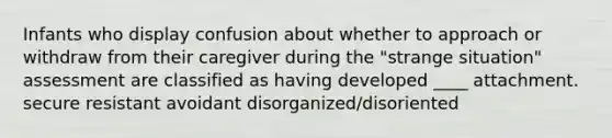 Infants who display confusion about whether to approach or withdraw from their caregiver during the "strange situation" assessment are classified as having developed ____ attachment. secure resistant avoidant disorganized/disoriented