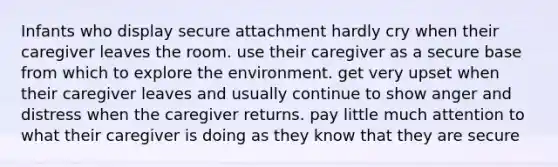 Infants who display secure attachment hardly cry when their caregiver leaves the room. use their caregiver as a secure base from which to explore the environment. get very upset when their caregiver leaves and usually continue to show anger and distress when the caregiver returns. pay little much attention to what their caregiver is doing as they know that they are secure