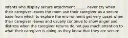 Infants who display secure attachment _____. never cry when their caregiver leaves the room use their caregiver as a secure base from which to explore the environment get very upset when their caregiver leaves and usually continue to show anger and distress when the caregiver returns do not pay much attention to what their caregiver is doing as they know that they are secure