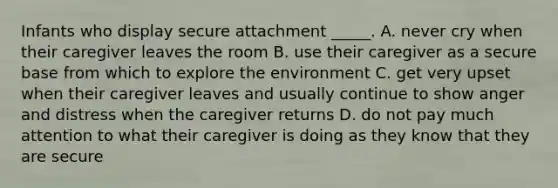 Infants who display secure attachment _____. A. never cry when their caregiver leaves the room B. use their caregiver as a secure base from which to explore the environment C. get very upset when their caregiver leaves and usually continue to show anger and distress when the caregiver returns D. do not pay much attention to what their caregiver is doing as they know that they are secure