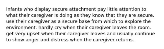 Infants who display secure attachment pay little attention to what their caregiver is doing as they know that they are secure. use their caregiver as a secure base from which to explore the environment. hardly cry when their caregiver leaves the room. get very upset when their caregiver leaves and usually continue to show anger and distress when the caregiver returns.