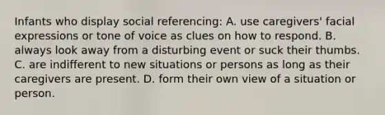 Infants who display social referencing: A. use caregivers' facial expressions or tone of voice as clues on how to respond. B. always look away from a disturbing event or suck their thumbs. C. are indifferent to new situations or persons as long as their caregivers are present. D. form their own view of a situation or person.