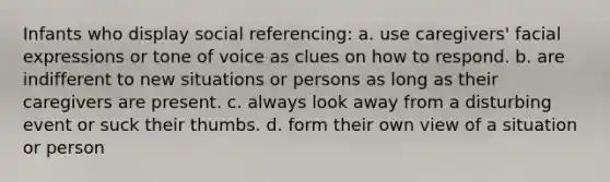 Infants who display social referencing: a. use caregivers' facial expressions or tone of voice as clues on how to respond. b. are indifferent to new situations or persons as long as their caregivers are present. c. always look away from a disturbing event or suck their thumbs. d. form their own view of a situation or person