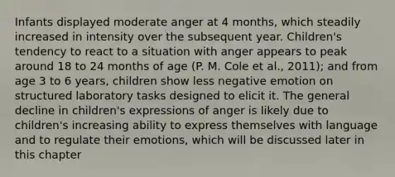 Infants displayed moderate anger at 4 months, which steadily increased in intensity over the subsequent year. Children's tendency to react to a situation with anger appears to peak around 18 to 24 months of age (P. M. Cole et al., 2011); and from age 3 to 6 years, children show less negative emotion on structured laboratory tasks designed to elicit it. The general decline in children's expressions of anger is likely due to children's increasing ability to express themselves with language and to regulate their emotions, which will be discussed later in this chapter