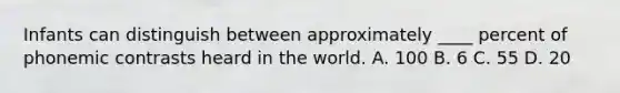 Infants can distinguish between approximately ____ percent of phonemic contrasts heard in the world. A. 100 B. 6 C. 55 D. 20