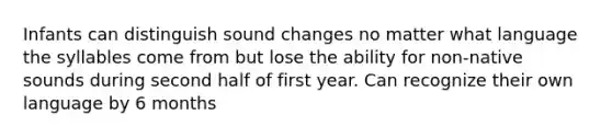 Infants can distinguish sound changes no matter what language the syllables come from but lose the ability for non-native sounds during second half of first year. Can recognize their own language by 6 months