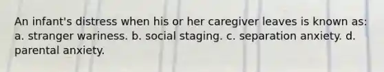 An infant's distress when his or her caregiver leaves is known as: a. stranger wariness. b. social staging. c. separation anxiety. d. parental anxiety.