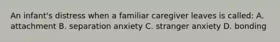 An infant's distress when a familiar caregiver leaves is called: A. attachment B. separation anxiety C. stranger anxiety D. bonding