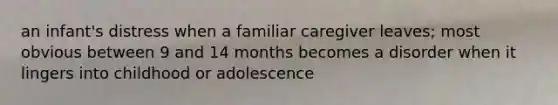 an infant's distress when a familiar caregiver leaves; most obvious between 9 and 14 months becomes a disorder when it lingers into childhood or adolescence