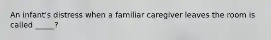 An infant's distress when a familiar caregiver leaves the room is called _____?