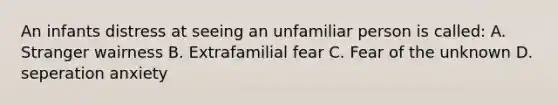 An infants distress at seeing an unfamiliar person is called: A. Stranger wairness B. Extrafamilial fear C. Fear of the unknown D. seperation anxiety