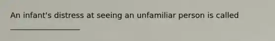 An infant's distress at seeing an unfamiliar person is called __________________