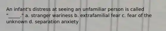 An infant's distress at seeing an unfamiliar person is called "_____." a. stranger wariness b. extrafamilial fear c. fear of the unknown d. separation anxiety