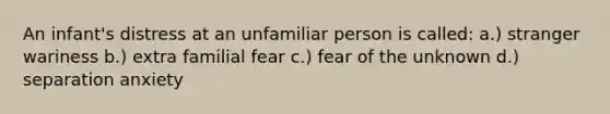 An infant's distress at an unfamiliar person is called: a.) stranger wariness b.) extra familial fear c.) fear of the unknown d.) separation anxiety