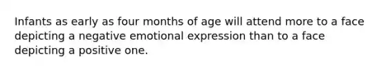 ​Infants as early as four months of age will attend more to a face depicting a negative emotional expression than to a face depicting a positive one.