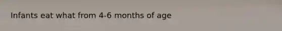 Infants eat what from 4-6 months of age