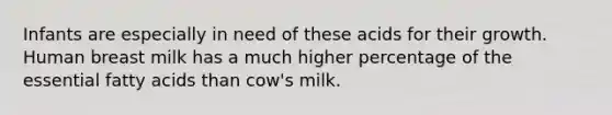 Infants are especially in need of these acids for their growth. Human breast milk has a much higher percentage of the essential fatty acids than cow's milk.