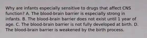 Why are infants especially sensitive to drugs that affect CNS function? A. The blood-brain barrier is especially strong in infants. B. The blood-brain barrier does not exist until 1 year of age. C. The blood-brain barrier is not fully developed at birth. D. The blood-brain barrier is weakened by the birth process.