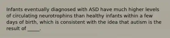 Infants eventually diagnosed with ASD have much higher levels of circulating neurotrophins than healthy infants within a few days of birth, which is consistent with the idea that autism is the result of _____.