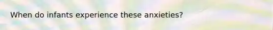 When do infants experience these anxieties?
