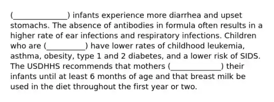 (______________) infants experience more diarrhea and upset stomachs. The absence of antibodies in formula often results in a higher rate of ear infections and respiratory infections. Children who are (__________) have lower rates of childhood leukemia, asthma, obesity, type 1 and 2 diabetes, and a lower risk of SIDS. The USDHHS recommends that mothers (_____________) their infants until at least 6 months of age and that breast milk be used in the diet throughout the first year or two.