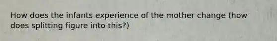 How does the infants experience of the mother change (how does splitting figure into this?)